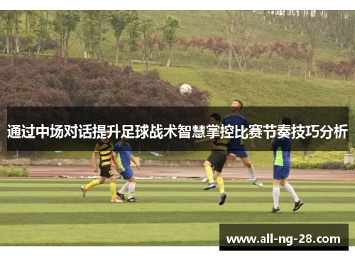 通过中场对话提升足球战术智慧掌控比赛节奏技巧分析 通过中场对话提升足球战术智慧掌控比赛节奏技巧分析