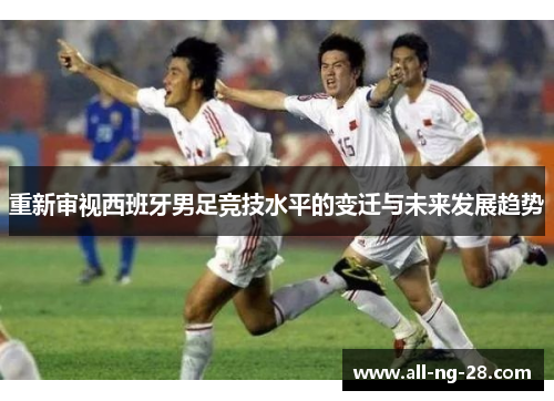 重新审视西班牙男足竞技水平的变迁与未来发展趋势