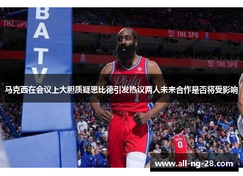 马克西在会议上大胆质疑恩比德引发热议两人未来合作是否将受影响