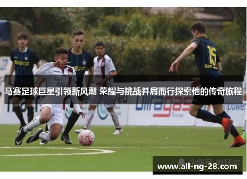马赛足球巨星引领新风潮 荣耀与挑战并肩而行探索他的传奇旅程
