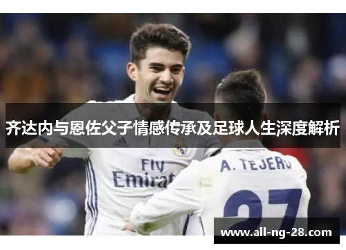 齐达内与恩佐父子情感传承及足球人生深度解析 齐达内与恩佐父子情感传承及足球人生深度解析
