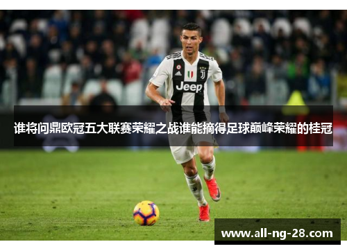 谁将问鼎欧冠五大联赛荣耀之战谁能摘得足球巅峰荣耀的桂冠