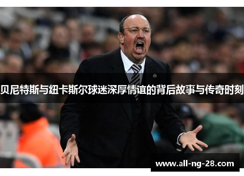 贝尼特斯与纽卡斯尔球迷深厚情谊的背后故事与传奇时刻 贝尼特斯与纽卡斯尔球迷深厚情谊的背后故事与传奇时刻