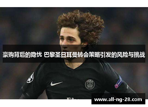 豪购背后的隐忧 巴黎圣日耳曼转会策略引发的风险与挑战