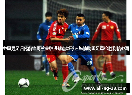 中国男足归化前锋阿兰关键进球点燃球迷热情助国足重拾胜利信心再