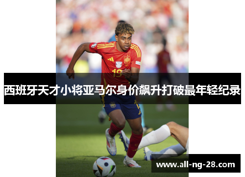 西班牙天才小将亚马尔身价飙升打破最年轻纪录