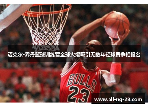 迈克尔·乔丹篮球训练营全球火爆吸引无数年轻球员争相报名