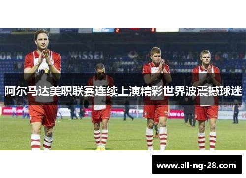 阿尔马达美职联赛连续上演精彩世界波震撼球迷 阿尔马达美职联赛连续上演精彩世界波震撼球迷
