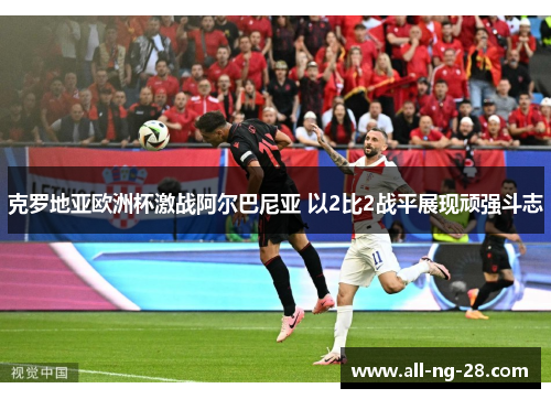 克罗地亚欧洲杯激战阿尔巴尼亚 以2比2战平展现顽强斗志 克罗地亚欧洲杯激战阿尔巴尼亚 以2比2战平展现顽强斗志